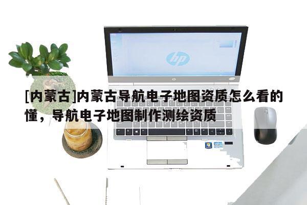 [內蒙古]內蒙古導航電子地圖資質怎么看的懂，導航電子地圖制作測繪資質