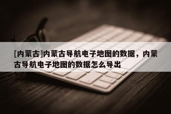 [內蒙古]內蒙古導航電子地圖的數據，內蒙古導航電子地圖的數據怎么導出