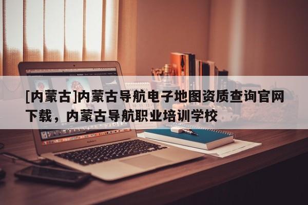 [內蒙古]內蒙古導航電子地圖資質查詢官網下載，內蒙古導航職業培訓學校