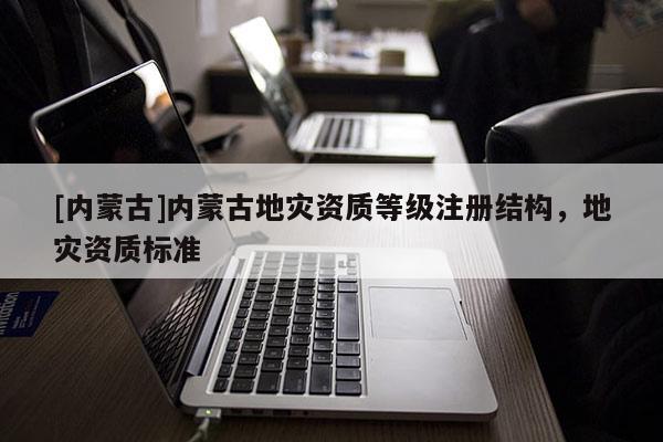 [內(nèi)蒙古]內(nèi)蒙古地災(zāi)資質(zhì)等級注冊結(jié)構(gòu)，地災(zāi)資質(zhì)標(biāo)準(zhǔn)