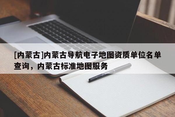 [內蒙古]內蒙古導航電子地圖資質單位名單查詢，內蒙古標準地圖服務