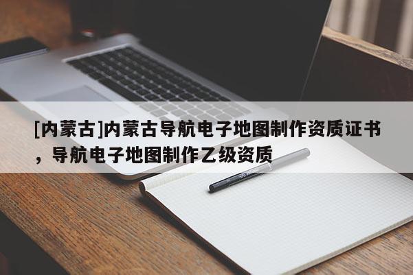 [內蒙古]內蒙古導航電子地圖制作資質證書，導航電子地圖制作乙級資質