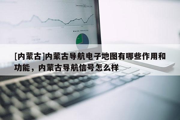 [內蒙古]內蒙古導航電子地圖有哪些作用和功能，內蒙古導航信號怎么樣