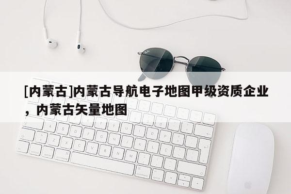 [內(nèi)蒙古]內(nèi)蒙古導(dǎo)航電子地圖甲級(jí)資質(zhì)企業(yè)，內(nèi)蒙古矢量地圖