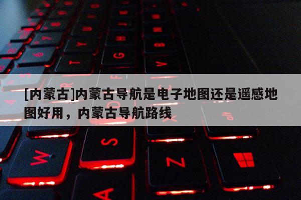 [內(nèi)蒙古]內(nèi)蒙古導(dǎo)航是電子地圖還是遙感地圖好用，內(nèi)蒙古導(dǎo)航路線