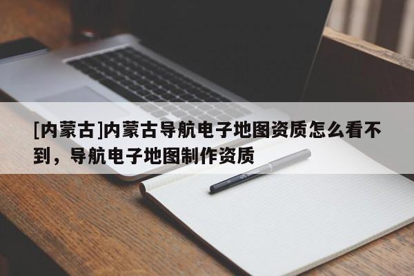 [內(nèi)蒙古]內(nèi)蒙古導(dǎo)航電子地圖資質(zhì)怎么看不到，導(dǎo)航電子地圖制作資質(zhì)