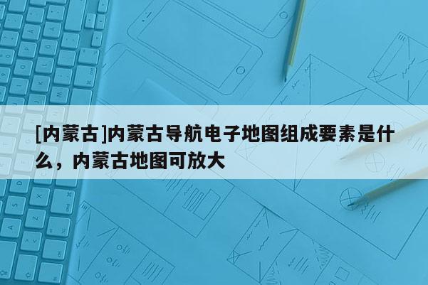 [內(nèi)蒙古]內(nèi)蒙古導(dǎo)航電子地圖組成要素是什么，內(nèi)蒙古地圖可放大