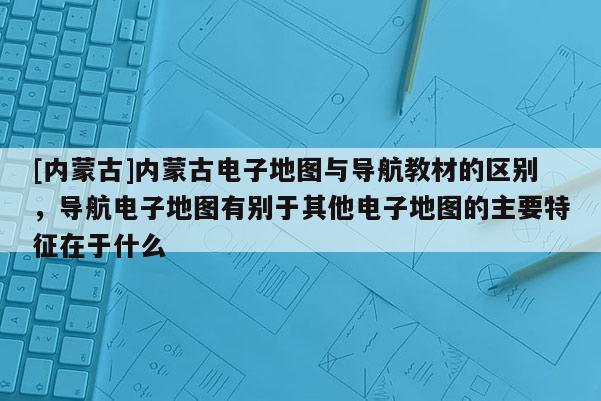 [內(nèi)蒙古]內(nèi)蒙古電子地圖與導(dǎo)航教材的區(qū)別，導(dǎo)航電子地圖有別于其他電子地圖的主要特征在于什么