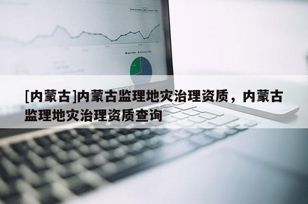 [內蒙古]內蒙古監理地災治理資質，內蒙古監理地災治理資質查詢