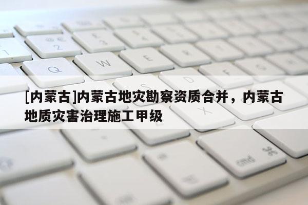 [內蒙古]內蒙古地災勘察資質合并，內蒙古地質災害治理施工甲級
