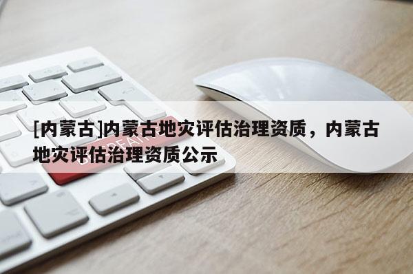 [內蒙古]內蒙古地災評估治理資質，內蒙古地災評估治理資質公示