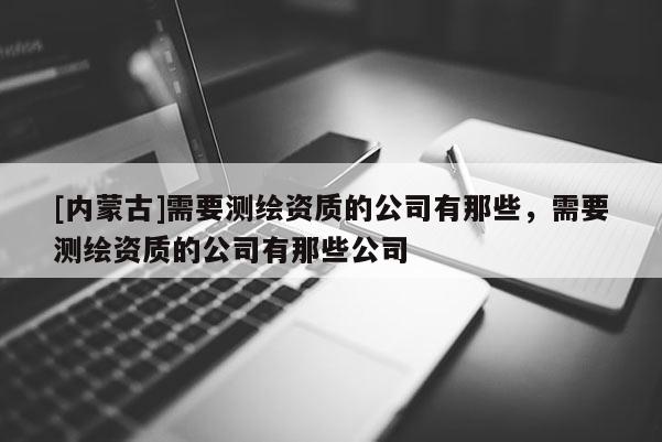 [內蒙古]需要測繪資質的公司有那些，需要測繪資質的公司有那些公司