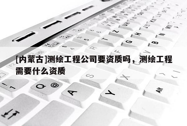 [內蒙古]測繪工程公司要資質嗎，測繪工程需要什么資質