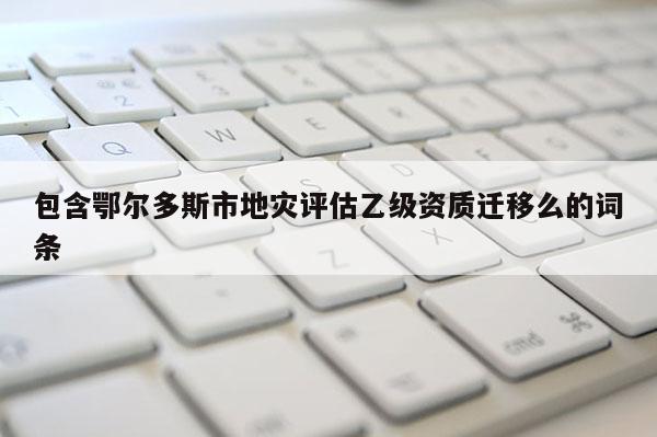 包含鄂爾多斯市地災評估乙級資質遷移么的詞條