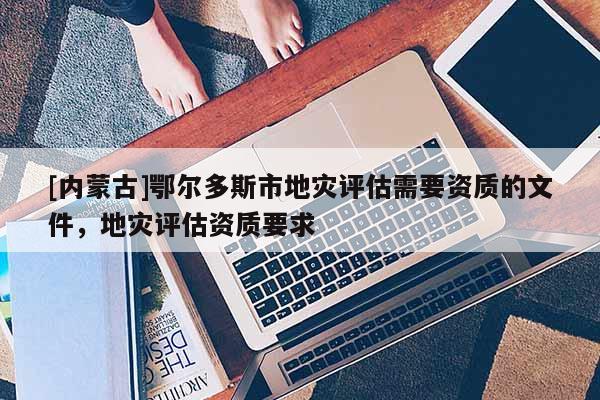 [內蒙古]鄂爾多斯市地災評估需要資質的文件，地災評估資質要求