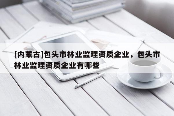 [內蒙古]包頭市林業監理資質企業，包頭市林業監理資質企業有哪些