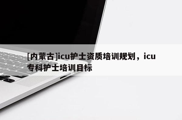 [內蒙古]icu護士資質培訓規劃，icu專科護士培訓目標