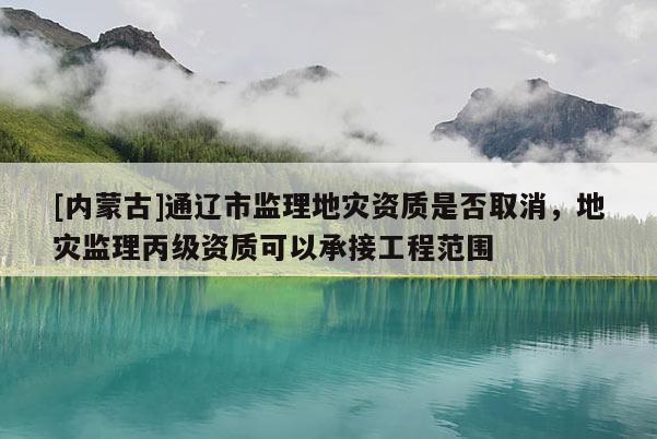 [內(nèi)蒙古]通遼市監(jiān)理地災(zāi)資質(zhì)是否取消，地災(zāi)監(jiān)理丙級資質(zhì)可以承接工程范圍