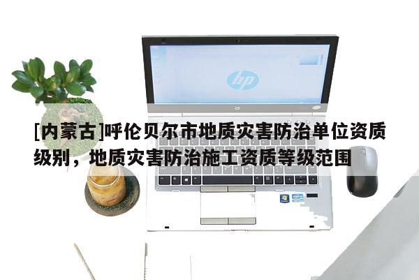 [內(nèi)蒙古]呼倫貝爾市地質(zhì)災(zāi)害防治單位資質(zhì)級別，地質(zhì)災(zāi)害防治施工資質(zhì)等級范圍