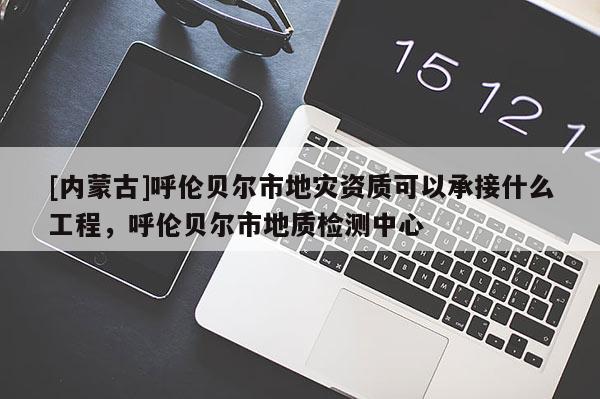 [內(nèi)蒙古]呼倫貝爾市地災(zāi)資質(zhì)可以承接什么工程，呼倫貝爾市地質(zhì)檢測中心