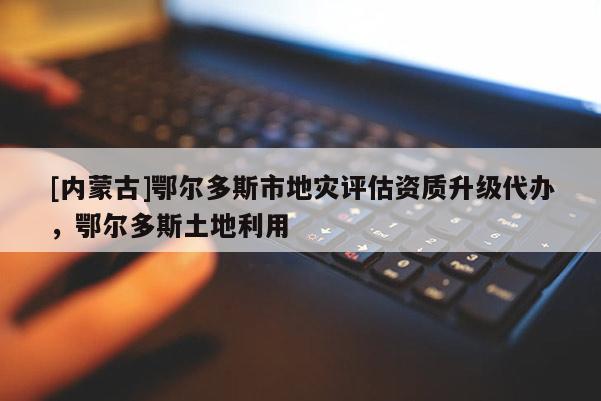 [內(nèi)蒙古]鄂爾多斯市地災(zāi)評估資質(zhì)升級代辦，鄂爾多斯土地利用