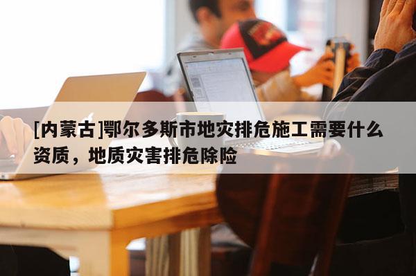[內蒙古]鄂爾多斯市地災排危施工需要什么資質，地質災害排危除險
