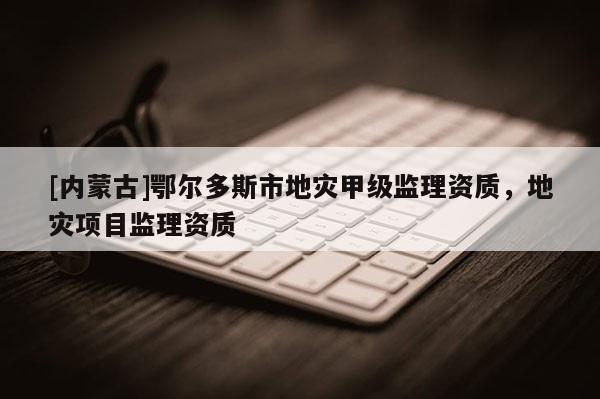 [內蒙古]鄂爾多斯市地災甲級監理資質，地災項目監理資質