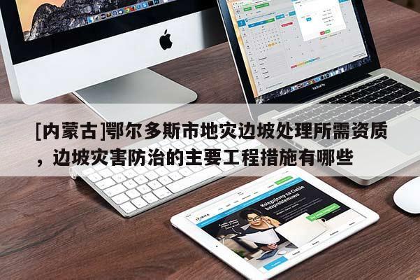 [內蒙古]鄂爾多斯市地災邊坡處理所需資質，邊坡災害防治的主要工程措施有哪些