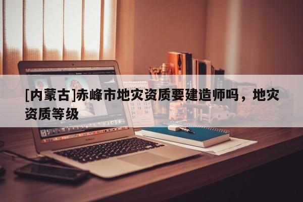 [內蒙古]赤峰市地災資質要建造師嗎，地災資質等級