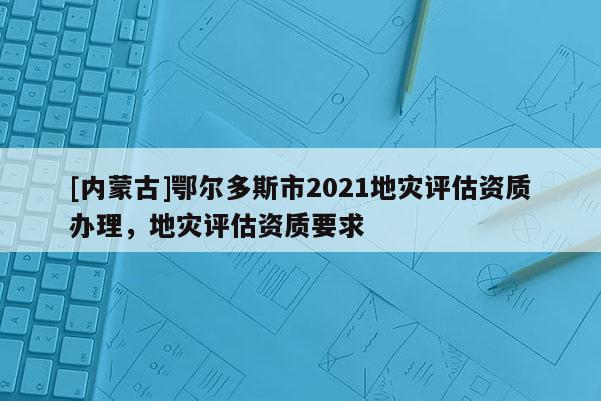 [內蒙古]鄂爾多斯市2021地災評估資質辦理，地災評估資質要求