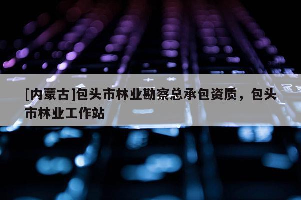 [內(nèi)蒙古]包頭市林業(yè)勘察總承包資質(zhì)，包頭市林業(yè)工作站
