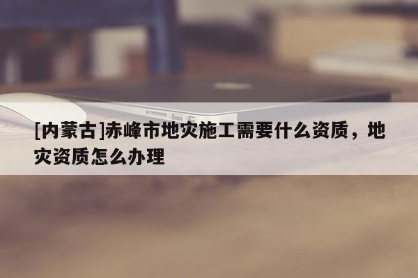[內(nèi)蒙古]赤峰市地災(zāi)施工需要什么資質(zhì)，地災(zāi)資質(zhì)怎么辦理