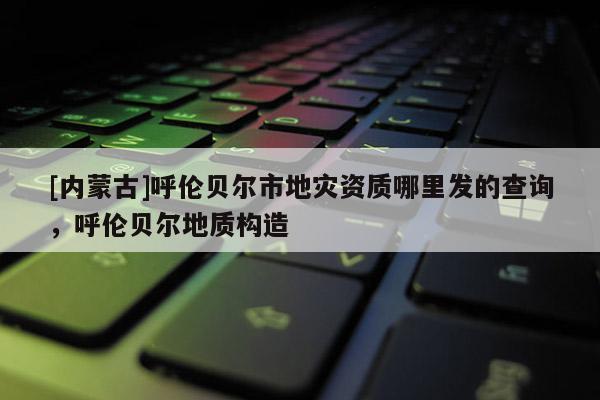 [內(nèi)蒙古]呼倫貝爾市地災(zāi)資質(zhì)哪里發(fā)的查詢，呼倫貝爾地質(zhì)構(gòu)造