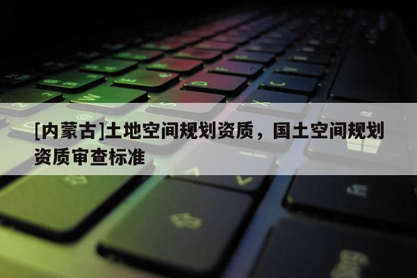 [內蒙古]土地空間規劃資質，國土空間規劃資質審查標準