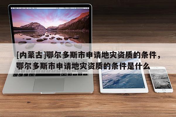 [內(nèi)蒙古]鄂爾多斯市申請(qǐng)地災(zāi)資質(zhì)的條件，鄂爾多斯市申請(qǐng)地災(zāi)資質(zhì)的條件是什么
