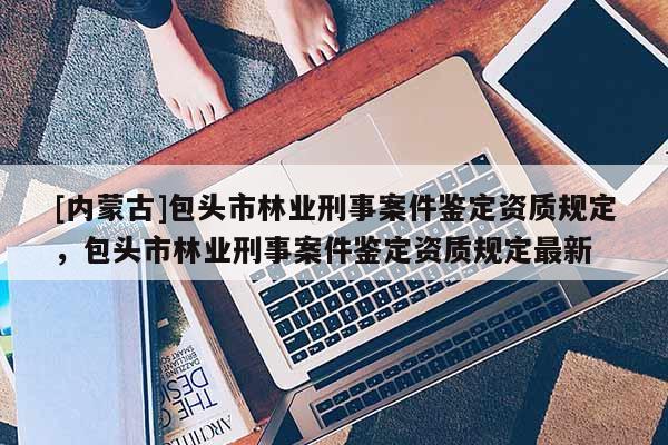 [內蒙古]包頭市林業刑事案件鑒定資質規定，包頭市林業刑事案件鑒定資質規定最新