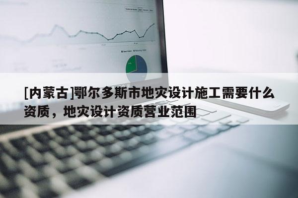 [內(nèi)蒙古]鄂爾多斯市地災(zāi)設(shè)計(jì)施工需要什么資質(zhì)，地災(zāi)設(shè)計(jì)資質(zhì)營業(yè)范圍