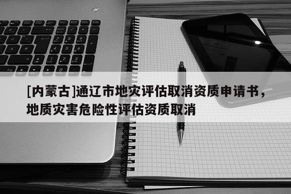 [內(nèi)蒙古]通遼市地災(zāi)評(píng)估取消資質(zhì)申請(qǐng)書，地質(zhì)災(zāi)害危險(xiǎn)性評(píng)估資質(zhì)取消