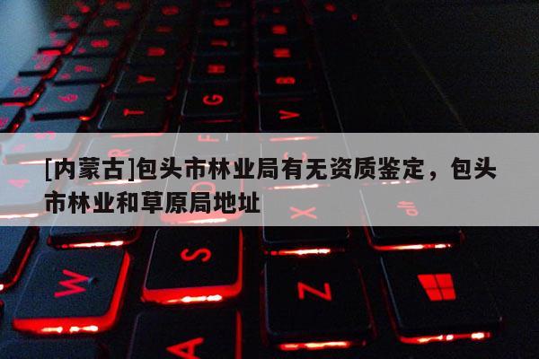 [內蒙古]包頭市林業局有無資質鑒定，包頭市林業和草原局地址