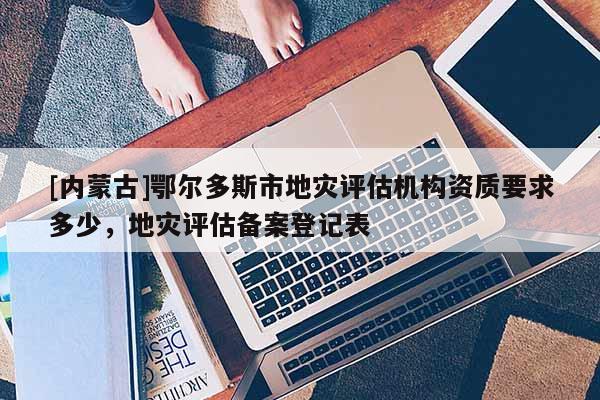 [內(nèi)蒙古]鄂爾多斯市地災(zāi)評(píng)估機(jī)構(gòu)資質(zhì)要求多少，地災(zāi)評(píng)估備案登記表