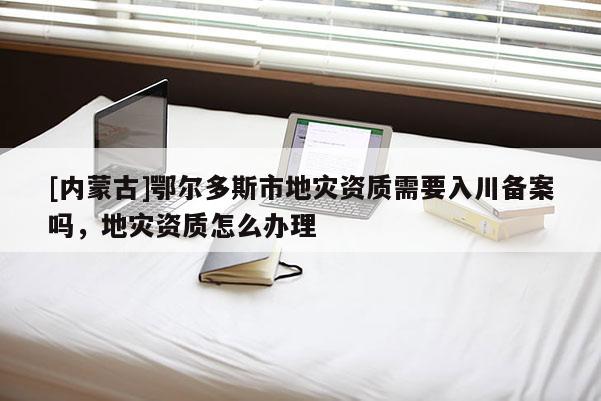 [內(nèi)蒙古]鄂爾多斯市地災資質(zhì)需要入川備案嗎，地災資質(zhì)怎么辦理
