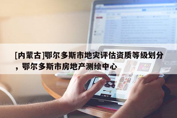 [內(nèi)蒙古]鄂爾多斯市地災評估資質(zhì)等級劃分，鄂爾多斯市房地產(chǎn)測繪中心