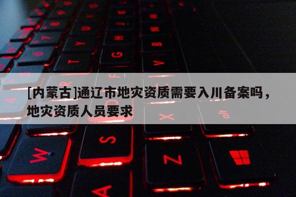[內(nèi)蒙古]通遼市地災資質(zhì)需要入川備案嗎，地災資質(zhì)人員要求