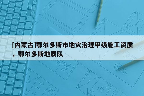 [內(nèi)蒙古]鄂爾多斯市地災治理甲級施工資質(zhì)，鄂爾多斯地質(zhì)隊