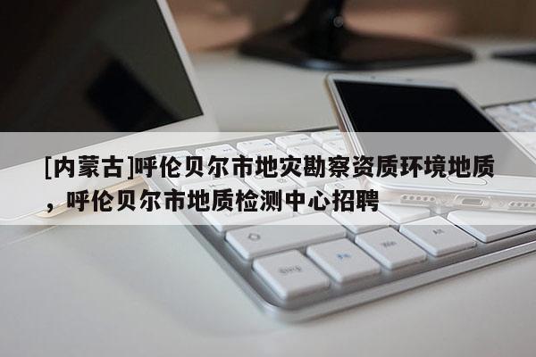 [內(nèi)蒙古]呼倫貝爾市地災勘察資質(zhì)環(huán)境地質(zhì)，呼倫貝爾市地質(zhì)檢測中心招聘