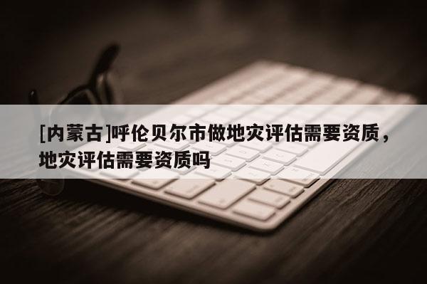 [內蒙古]呼倫貝爾市做地災評估需要資質，地災評估需要資質嗎