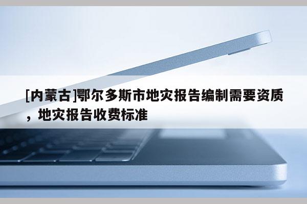 [內蒙古]鄂爾多斯市地災報告編制需要資質，地災報告收費標準