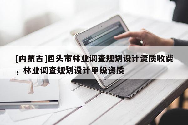 [內蒙古]包頭市林業調查規劃設計資質收費，林業調查規劃設計甲級資質